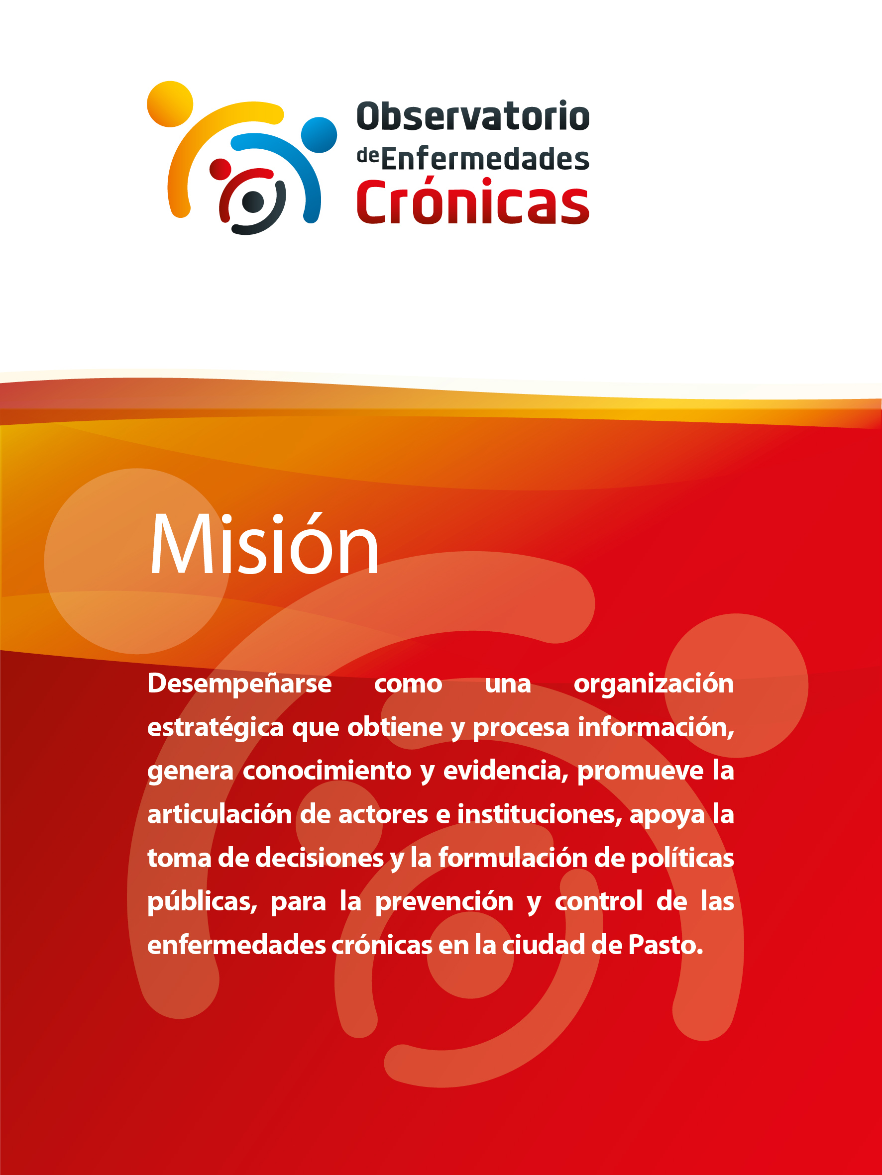 Misión: Desempeñarse como una organización estratégica que obtiene y procesa información, genera conocimiento y evidencia, promueve la articulación de actores e instituciones, apoya la toma de decisiones y la formulación de políticas públicas, para la prevención y control de las enfermedades crónicas en la ciudad de Pasto.