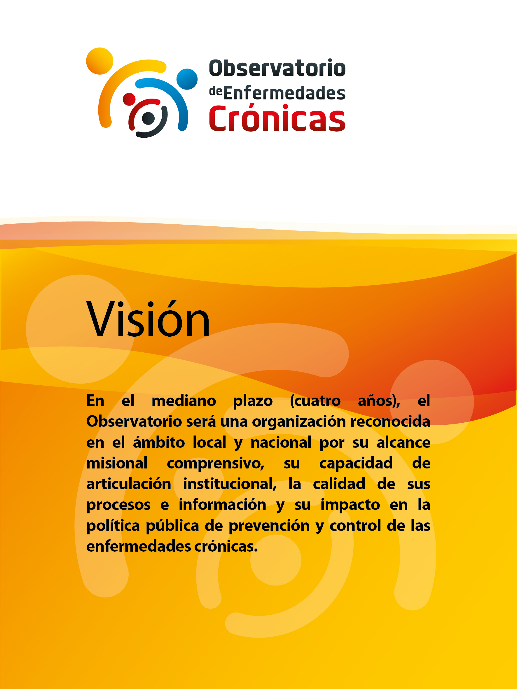 Visión: En el mediano plazo (cuatro años), el Observatorio será una organización reconocida en el ámbito local y nacional por su alcance misional comprensivo, su capacidad de articulación institucional, la calidad de sus procesos e información y su impacto en la política pública de prevención y control de las enfermedades crónicas.